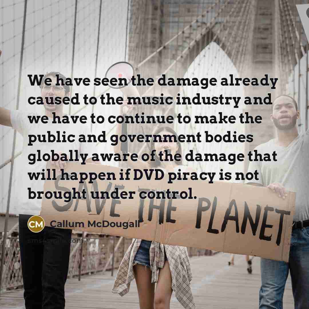 “We have seen the damage already caused to the music industry and we have to continue to make the public and government bodies globally aware of the damage that will happen if DVD piracy is not brought under control.” quote by Callum McDougall