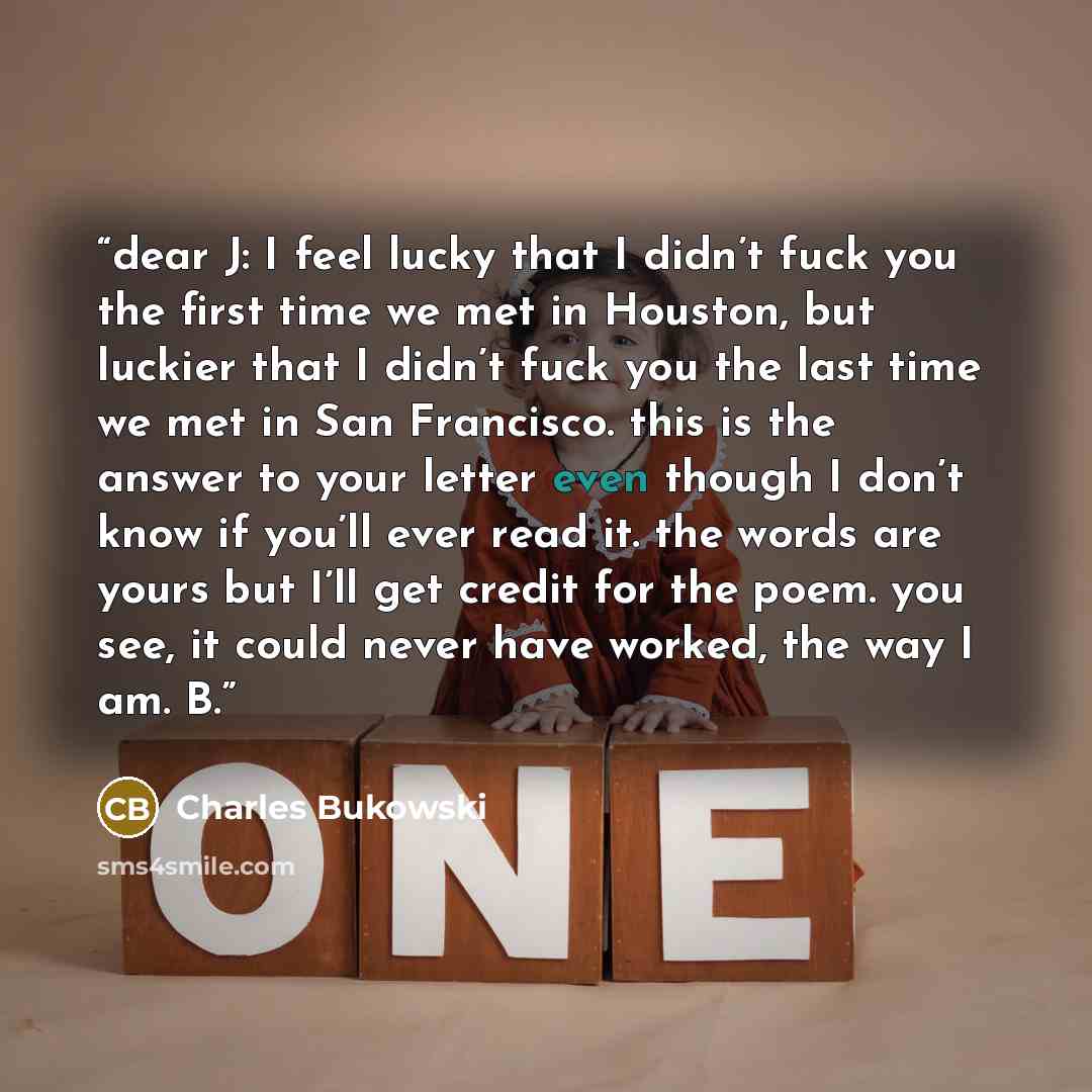 “dear J: I feel lucky that I didn’t fuck you the first time we met in Houston, but luckier that I didn’t fuck you the last time we met in San Francisco. this is the answer to your letter even though I don’t know if you’ll ever read it. the words are yours but I’ll get credit for the poem. you see…” quote by Charles Bukowski