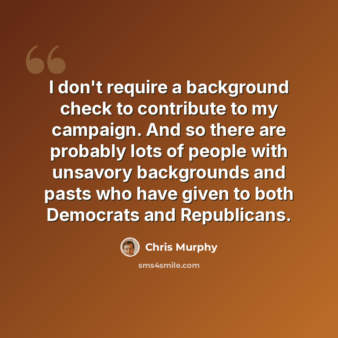 “I don't require a background check to contribute to my campaign. And so there are probably lots of people with unsavory backgrounds and pasts who have given to both Democrats and Republicans.” quote by Chris Murphy