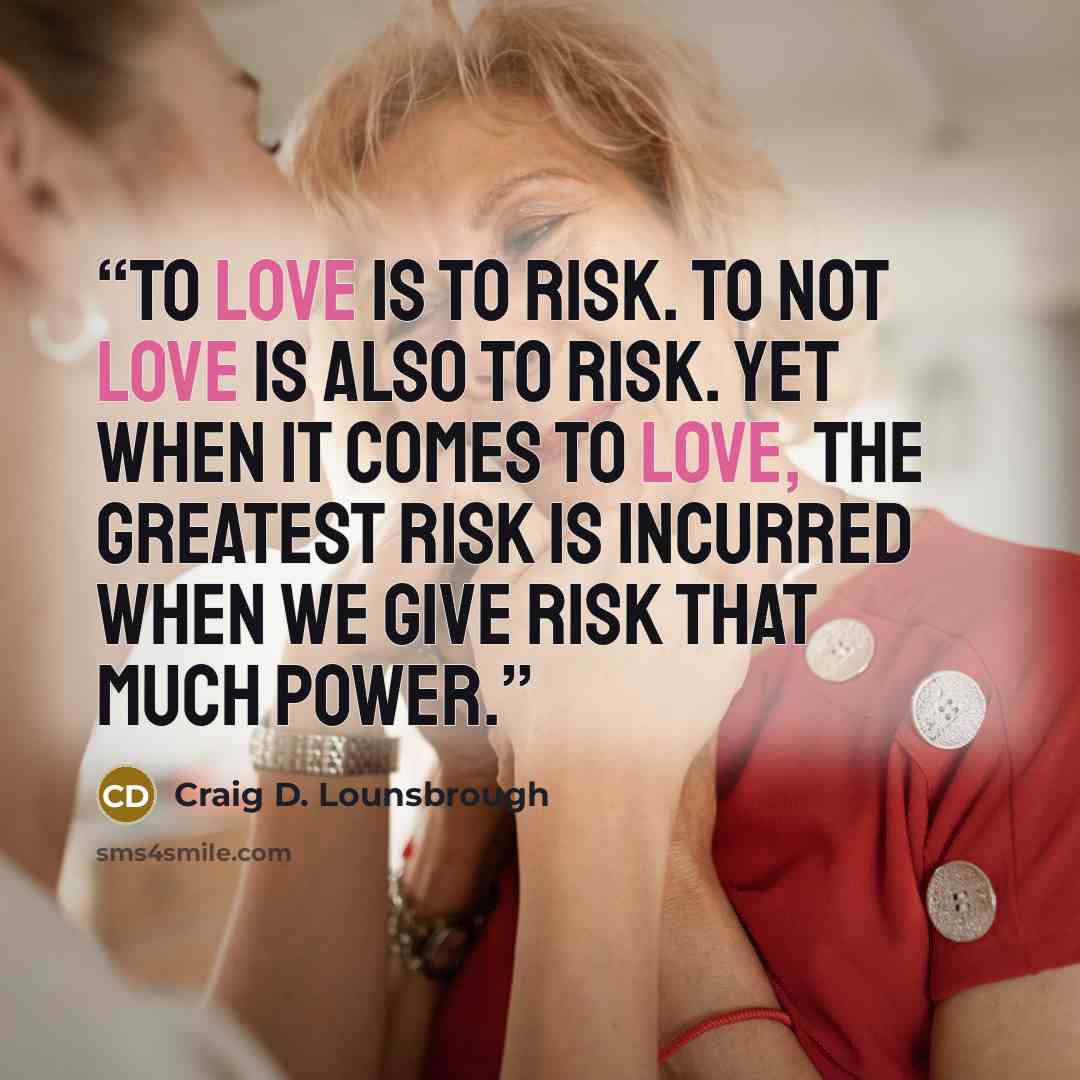 “To love is to risk. To not love is also to risk. Yet when it comes to love, the greatest risk is incurred when we give risk that much power.” quote by Craig D. Lounsbrough