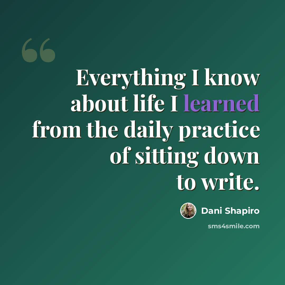 “Everything I know about life I learned from the daily practice of sitting down to write.” quote by Dani Shapiro