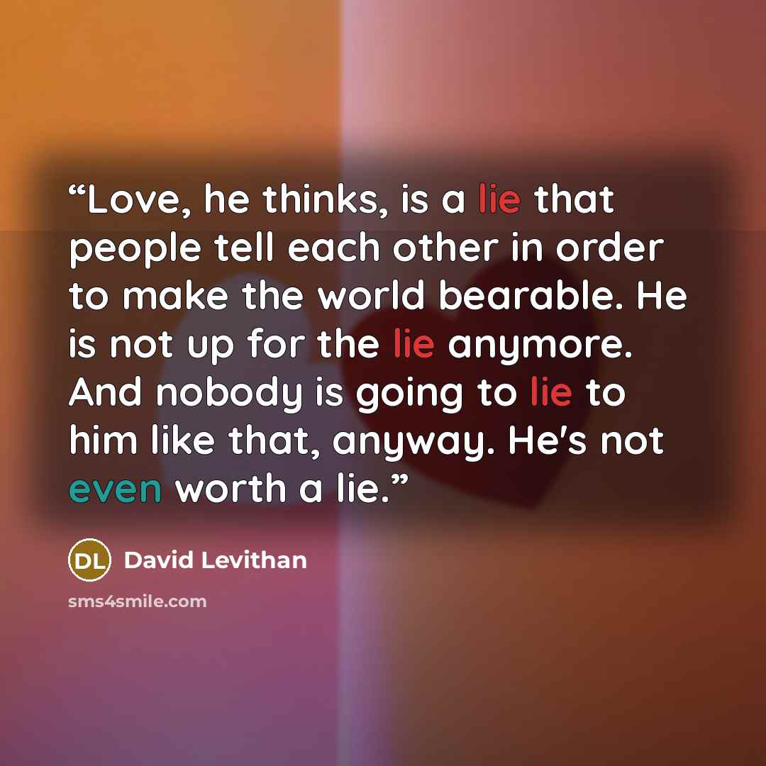 “Love, he thinks, is a lie that people tell each other in order to make the world bearable. He is not up for the lie anymore. And nobody is going to lie to him like that, anyway. He's not even worth a lie.” quote by David Levithan