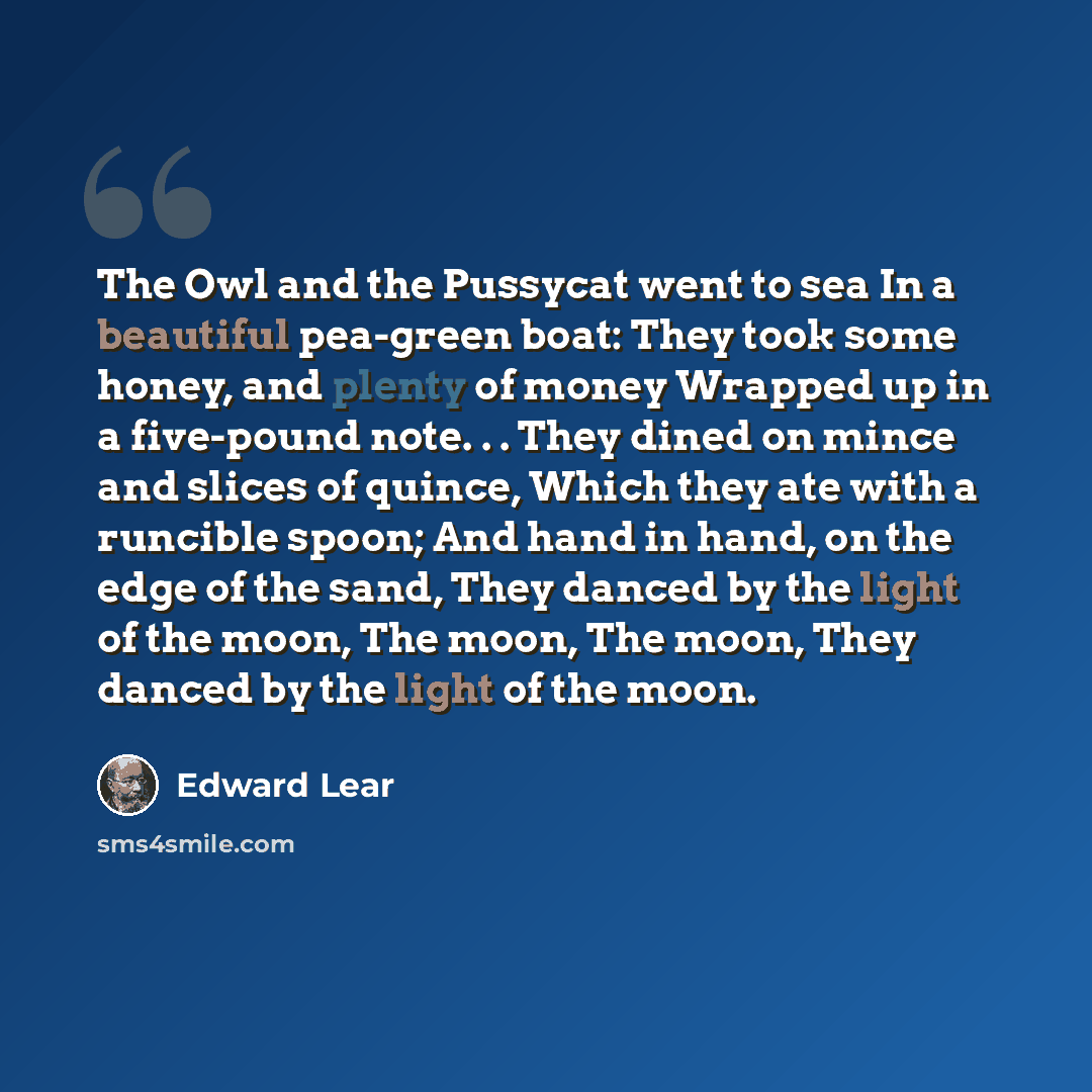 “The Owl and the Pussycat went to sea In a beautiful pea-green boat: They took some honey, and plenty of money Wrapped up in a five-pound note. . . They dined on mince and slices of quince, Which they ate with a runcible spoon; And hand in hand, on the edge of the sand, They danced by the light of…” quote by Edward Lear