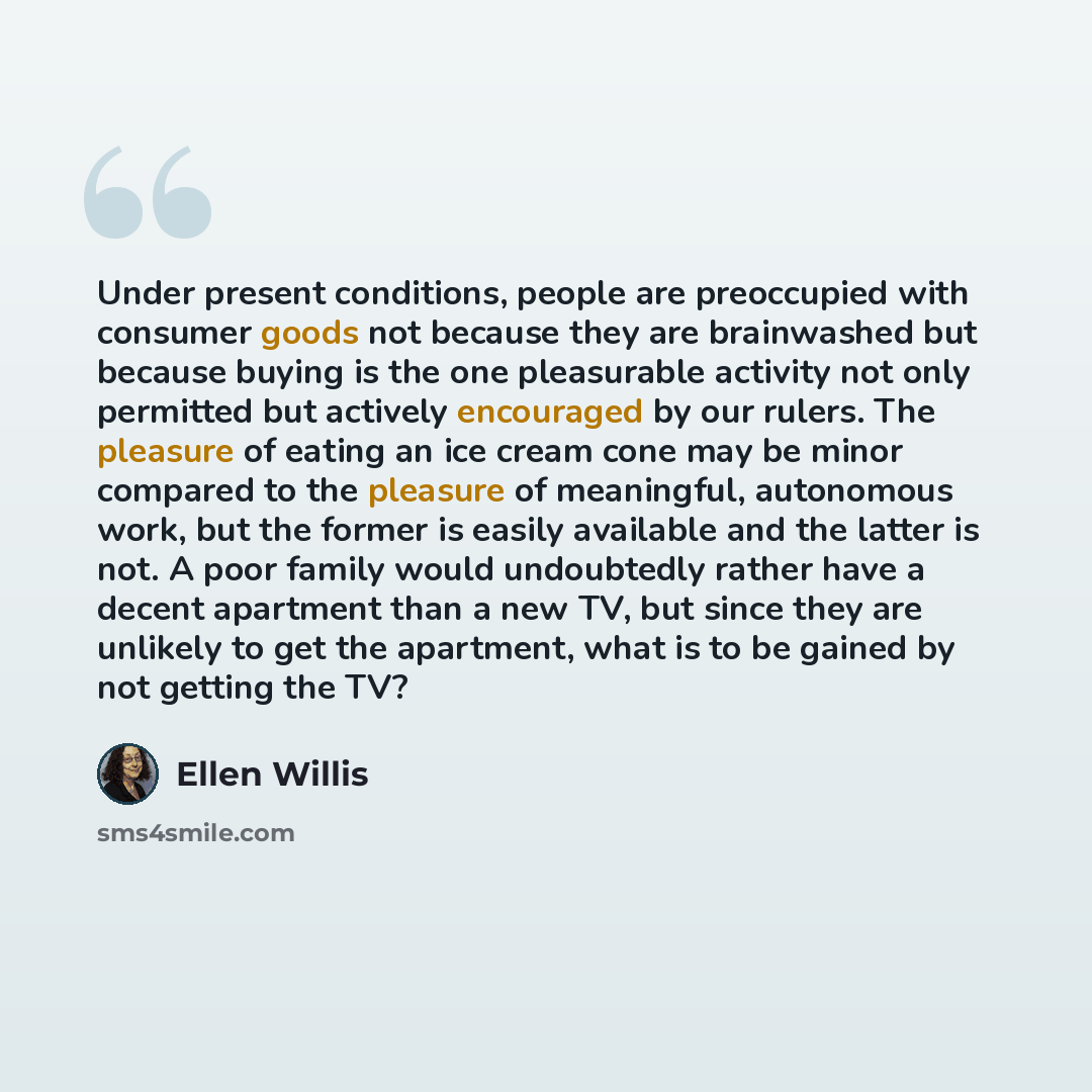 “Under present conditions, people are preoccupied with consumer goods not because they are brainwashed but because buying is the one pleasurable activity not only permitted but actively encouraged by our rulers. The pleasure of eating an ice cream cone may be minor compared to the pleasure of…” quote by Ellen Willis