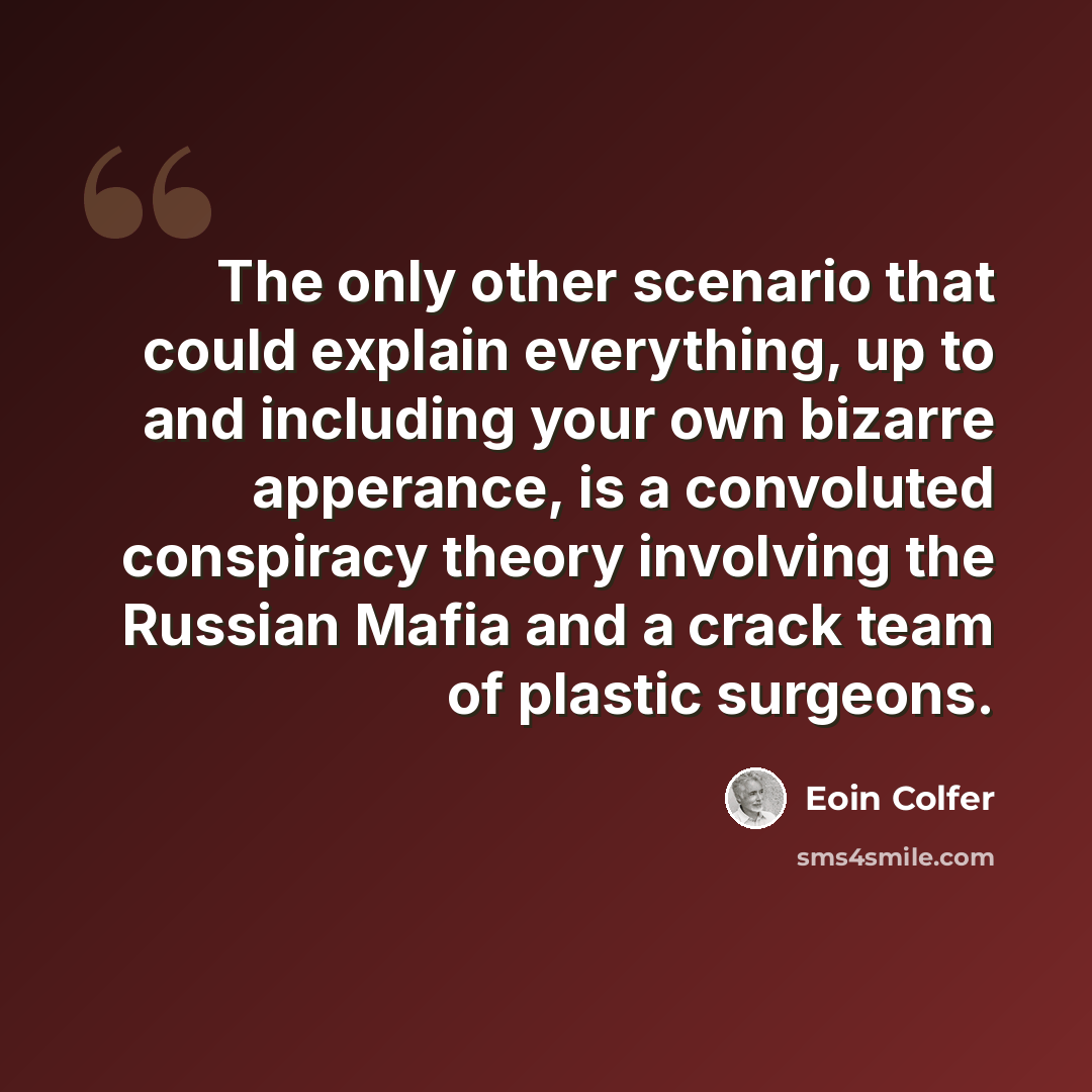 “The only other scenario that could explain everything, up to and including your own bizarre apperance, is a convoluted conspiracy theory involving the Russian Mafia and a crack team of plastic surgeons.” quote by Eoin Colfer