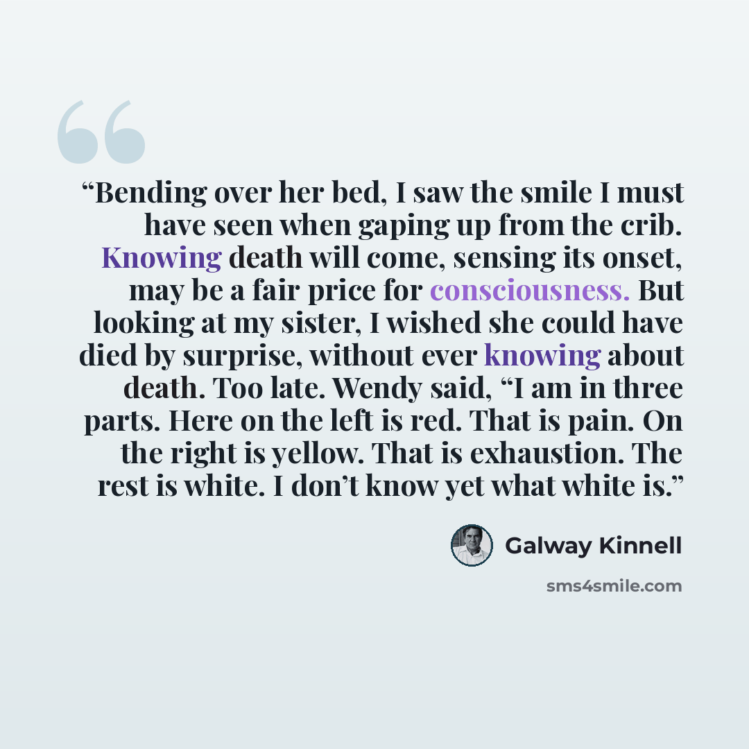 “Bending over her bed, I saw the smile I must have seen when gaping up from the crib. Knowing death will come, sensing its onset, may be a fair price for consciousness. But looking at my sister, I wished she could have died by surprise, without ever knowing about death. Too late. Wendy said, “I am…” quote by Galway Kinnell