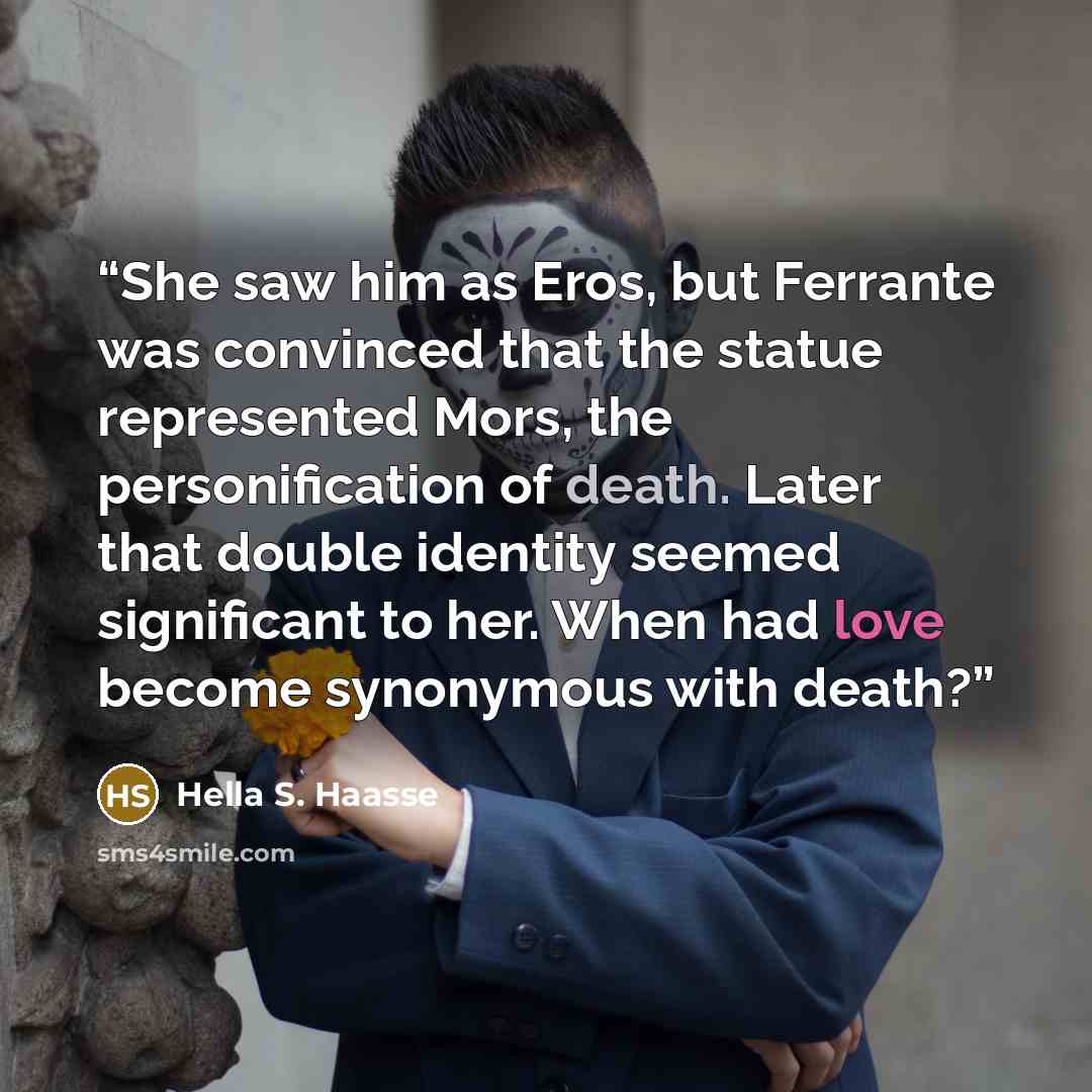 “She saw him as Eros, but Ferrante was convinced that the statue represented Mors, the personification of death. Later that double identity seemed significant to her. When had love become synonymous with death?” quote by Hella S. Haasse
