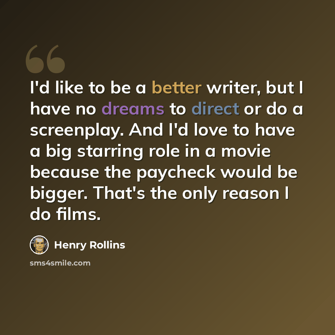 “I'd like to be a better writer, but I have no dreams to direct or do a screenplay. And I'd love to have a big starring role in a movie because the paycheck would be bigger. That's the only reason I do films.” quote by Henry Rollins