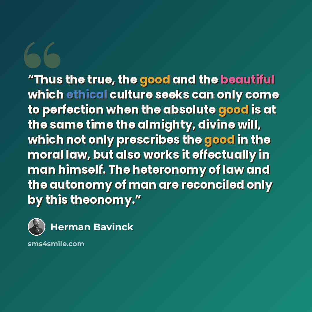 “Thus the true, the good and the beautiful which ethical culture seeks can only come to perfection when the absolute good is at the same time the almighty, divine will, which not only prescribes the good in the moral law, but also works it effectually in man himself. The heteronomy of law and the…” quote by Herman Bavinck