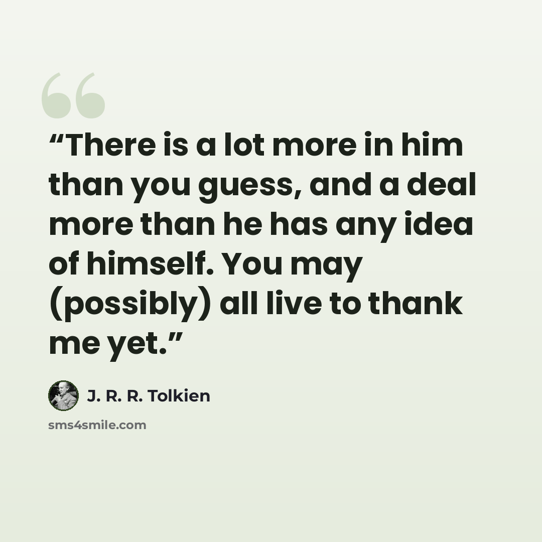 “There is a lot more in him than you guess, and a deal more than he has any idea of himself. You may (possibly) all live to thank me yet.” quote by J. R. R. Tolkien