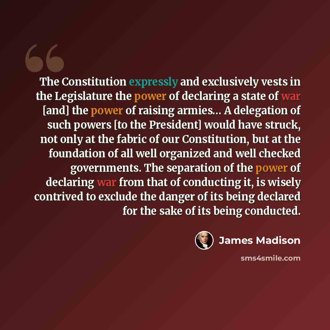 “The Constitution expressly and exclusively vests in the Legislature the power of declaring a state of war [and] the power of raising armies… A delegation of such powers [to the President] would have struck, not only at the fabric of our Constitution, but at the foundation of all well organized and…” quote by James Madison