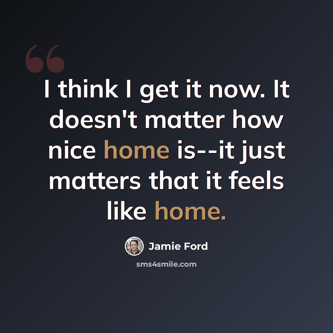 “I think I get it now. It doesn't matter how nice home is--it just matters that it feels like home.” quote by Jamie Ford