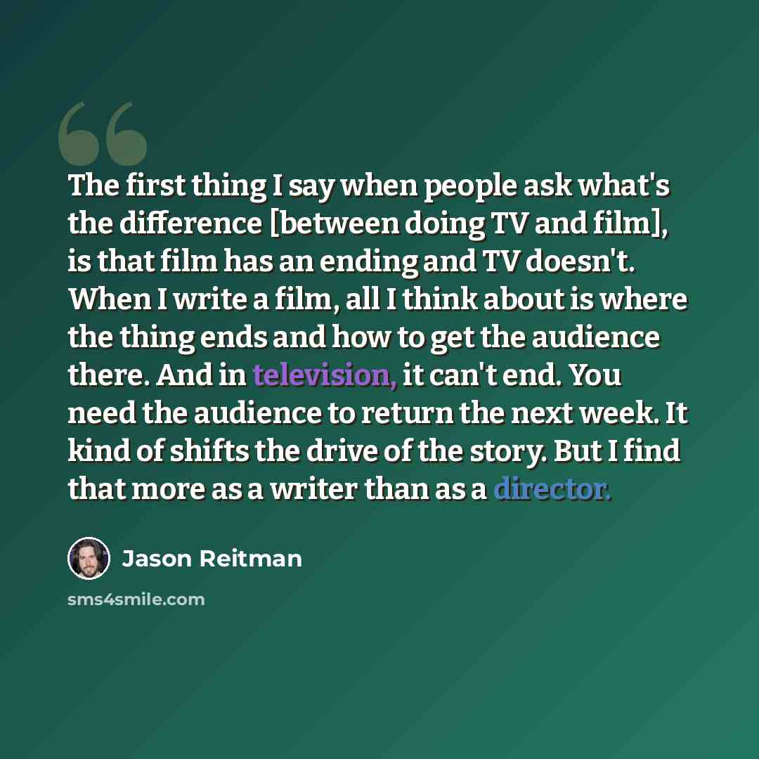 “The first thing I say when people ask what's the difference [between doing TV and film], is that film has an ending and TV doesn't. When I write a film, all I think about is where the thing ends and how to get the audience there. And in television, it can't end. You need the audience to return the…” quote by Jason Reitman