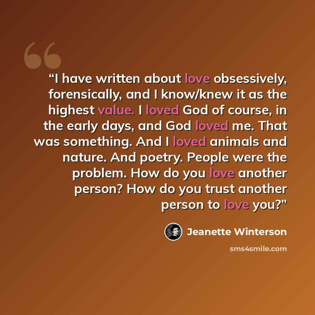 “I have written about love obsessively, forensically, and I know/knew it as the highest value. I loved God of course, in the early days, and God loved me. That was something. And I loved animals and nature. And poetry. People were the problem. How do you love another person? How do you trust…” quote by Jeanette Winterson