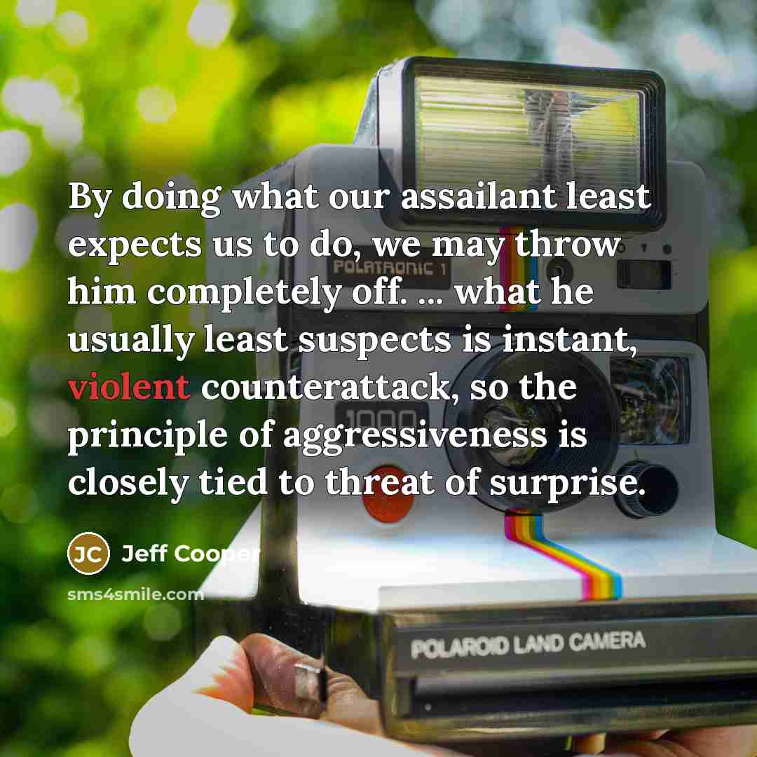“By doing what our assailant least expects us to do, we may throw him completely off. ... what he usually least suspects is instant, violent counterattack, so the principle of aggressiveness is closely tied to threat of surprise.” quote by Jeff Cooper