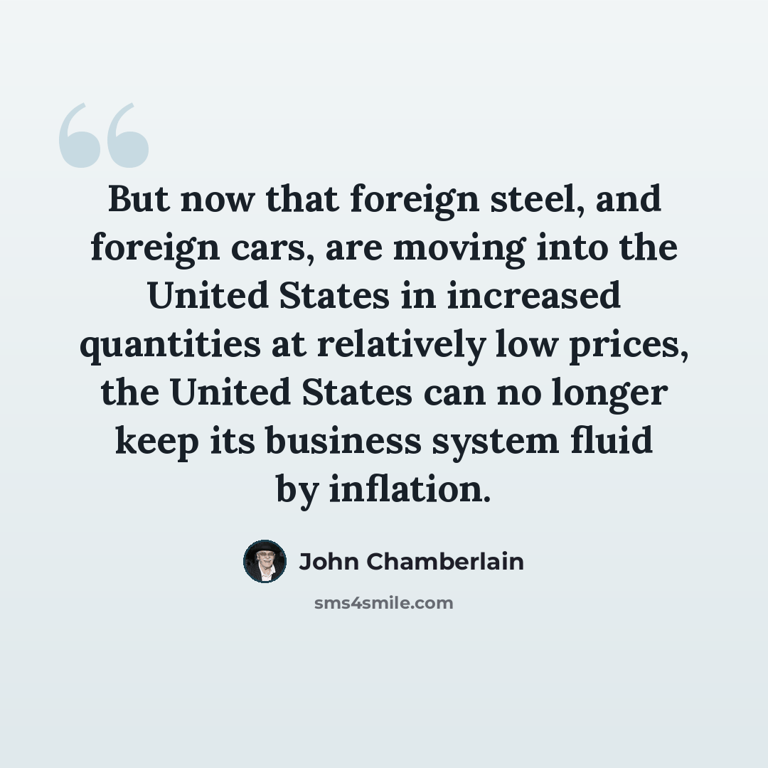 “But now that foreign steel, and foreign cars, are moving into the United States in increased quantities at relatively low prices, the United States can no longer keep its business system fluid by inflation.” quote by John Chamberlain