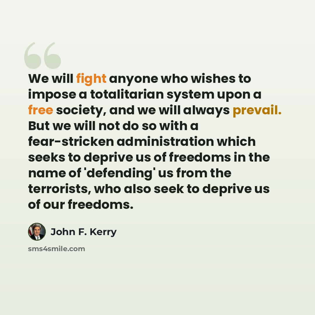 “We will fight anyone who wishes to impose a totalitarian system upon a free society, and we will always prevail. But we will not do so with a fear-stricken administration which seeks to deprive us of freedoms in the name of 'defending' us from the terrorists, who also seek to deprive us of our…” quote by John F. Kerry