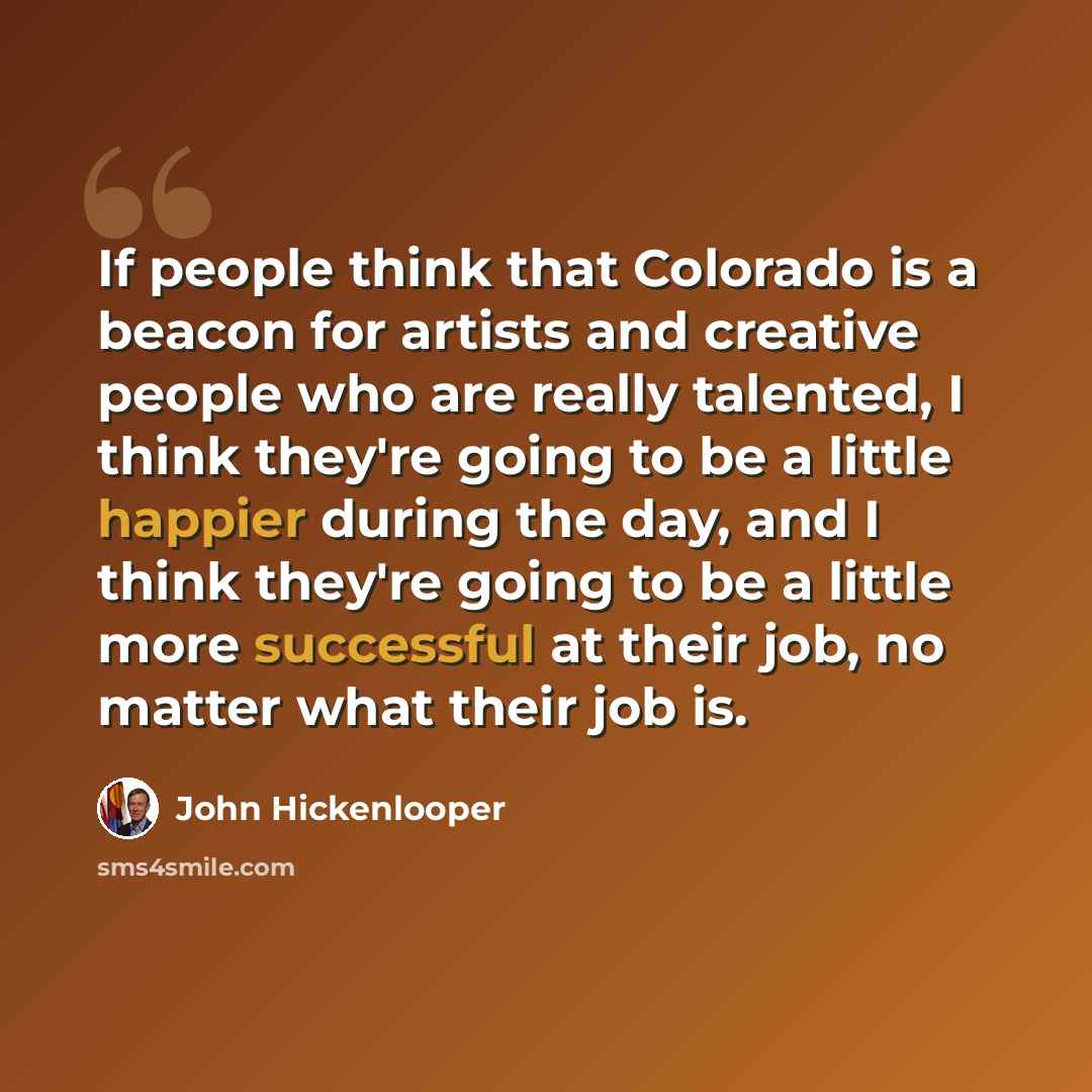 “If people think that Colorado is a beacon for artists and creative people who are really talented, I think they're going to be a little happier during the day, and I think they're going to be a little more successful at their job, no matter what their job is.” quote by John Hickenlooper