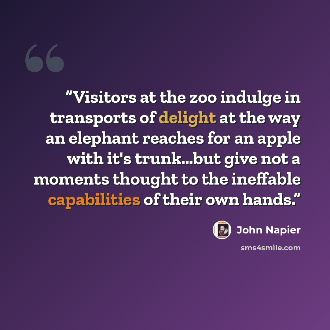 “Visitors at the zoo indulge in transports of delight at the way an elephant reaches for an apple with it's trunk…but give not a moments thought to the ineffable capabilities of their own hands.” quote by John Napier