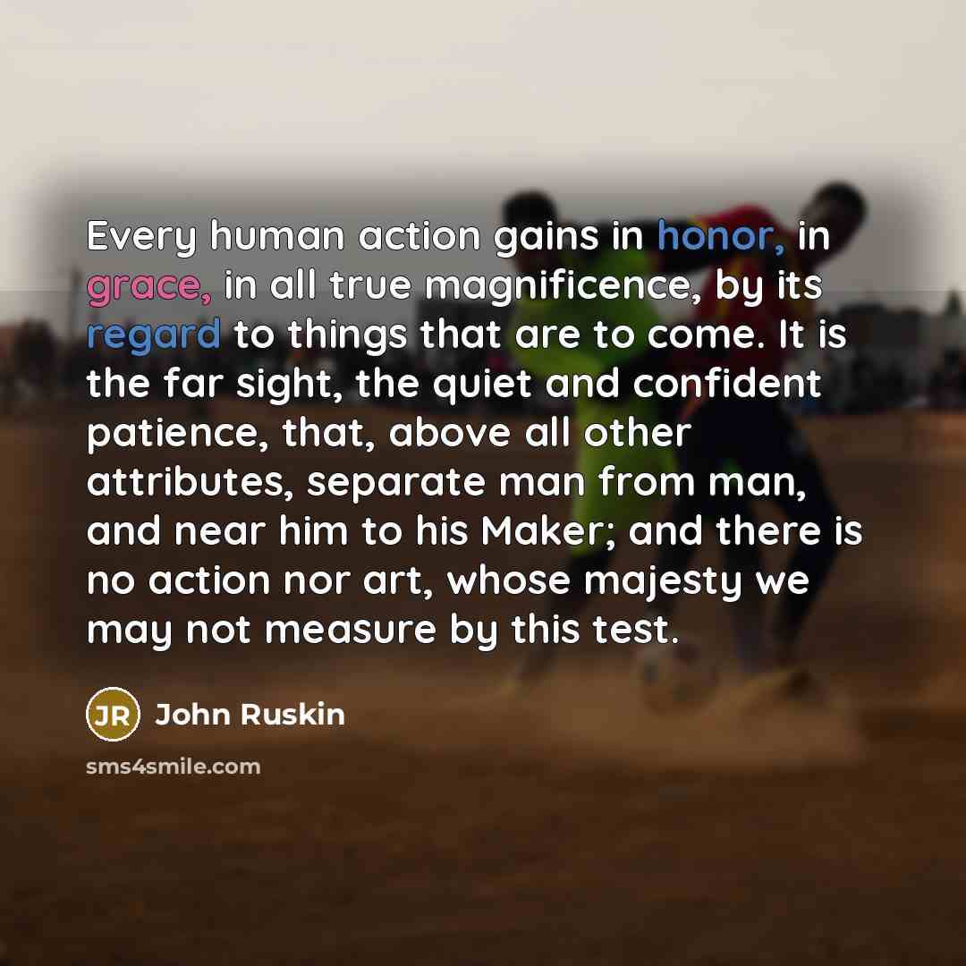 “Every human action gains in honor, in grace, in all true magnificence, by its regard to things that are to come. It is the far sight, the quiet and confident patience, that, above all other attributes, separate man from man, and near him to his Maker; and there is no action nor art, whose majesty…” quote by John Ruskin