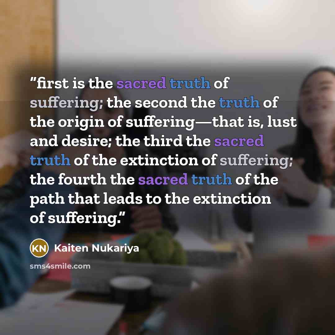 “first is the sacred truth of suffering; the second the truth of the origin of suffering—that is, lust and desire; the third the sacred truth of the extinction of suffering; the fourth the sacred truth of the path that leads to the extinction of suffering.” quote by Kaiten Nukariya