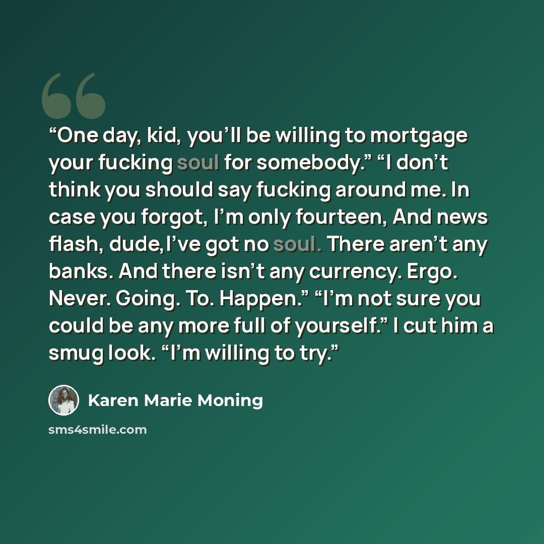 “One day, kid, you'll be willing to mortgage your fucking soul for somebody.” “I don't think you should say fucking around me. In case you forgot, I'm only fourteen, And news flash, dude,I've got no soul. There aren't any banks. And there isn't any currency. Ergo. Never. Going. To. Happen.” “I'm…” quote by Karen Marie Moning