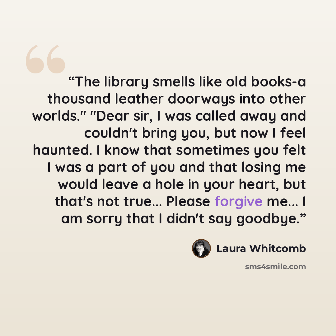 “The library smells like old books-a thousand leather doorways into other worlds." "Dear sir, I was called away and couldn't bring you, but now I feel haunted. I know that sometimes you felt I was a part of you and that losing me would leave a hole in your heart, but that's not true... Please…” quote by Laura Whitcomb