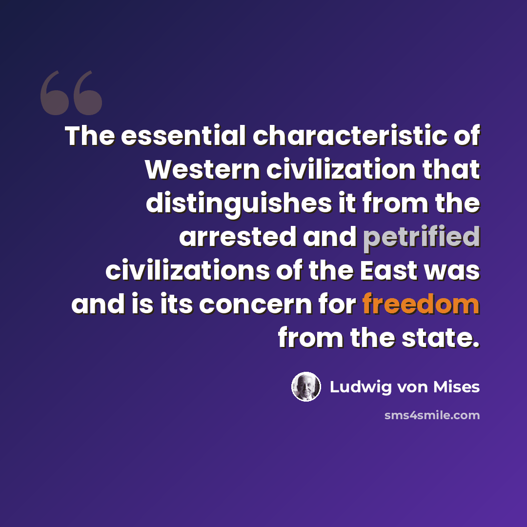 “The essential characteristic of Western civilization that distinguishes it from the arrested and petrified civilizations of the East was and is its concern for freedom from the state.” quote by Ludwig von Mises