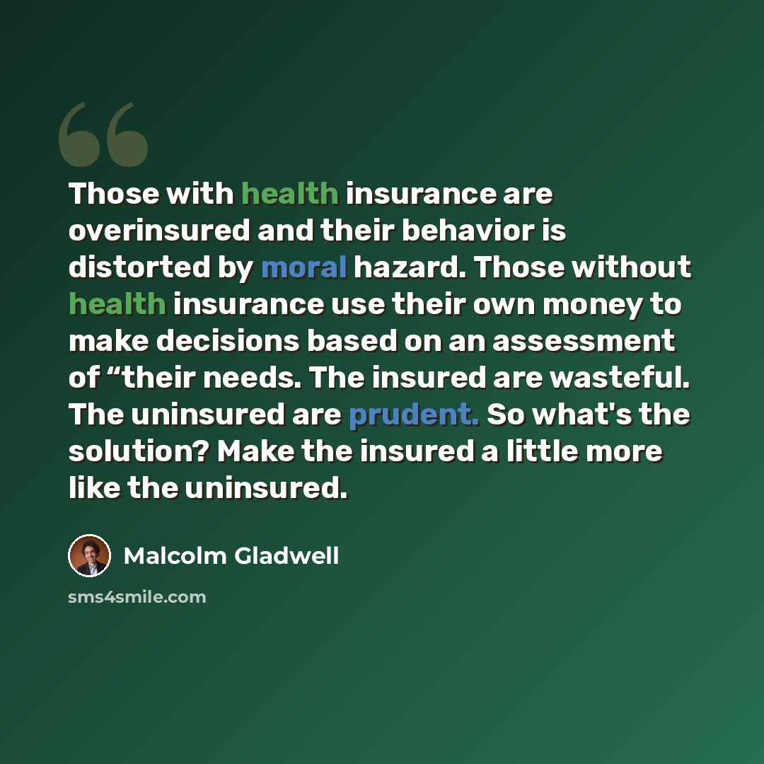 “Those with health insurance are overinsured and their behavior is distorted by moral hazard. Those without health insurance use their own money to make decisions based on an assessment of “their needs. The insured are wasteful. The uninsured are prudent. So what's the solution? Make the insured a…” quote by Malcolm Gladwell