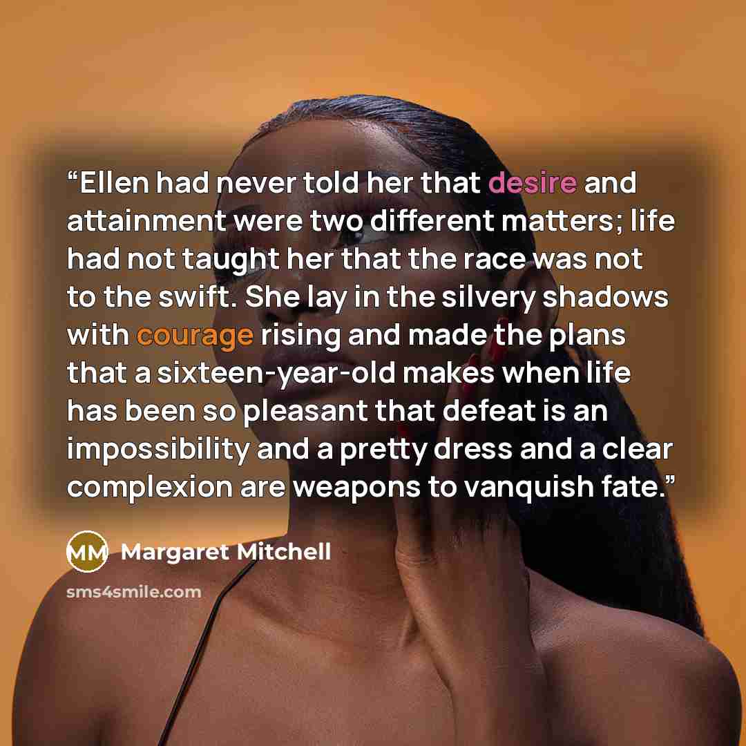 “Ellen had never told her that desire and attainment were two different matters; life had not taught her that the race was not to the swift. She lay in the silvery shadows with courage rising and made the plans that a sixteen-year-old makes when life has been so pleasant that defeat is an…” quote by Margaret Mitchell