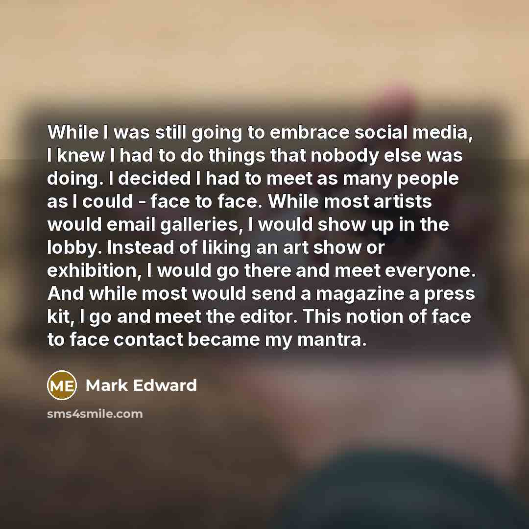 “While I was still going to embrace social media, I knew I had to do things that nobody else was doing. I decided I had to meet as many people as I could - face to face. While most artists would email galleries, I would show up in the lobby. Instead of liking an art show or exhibition, I would go…” quote by Mark Edward
