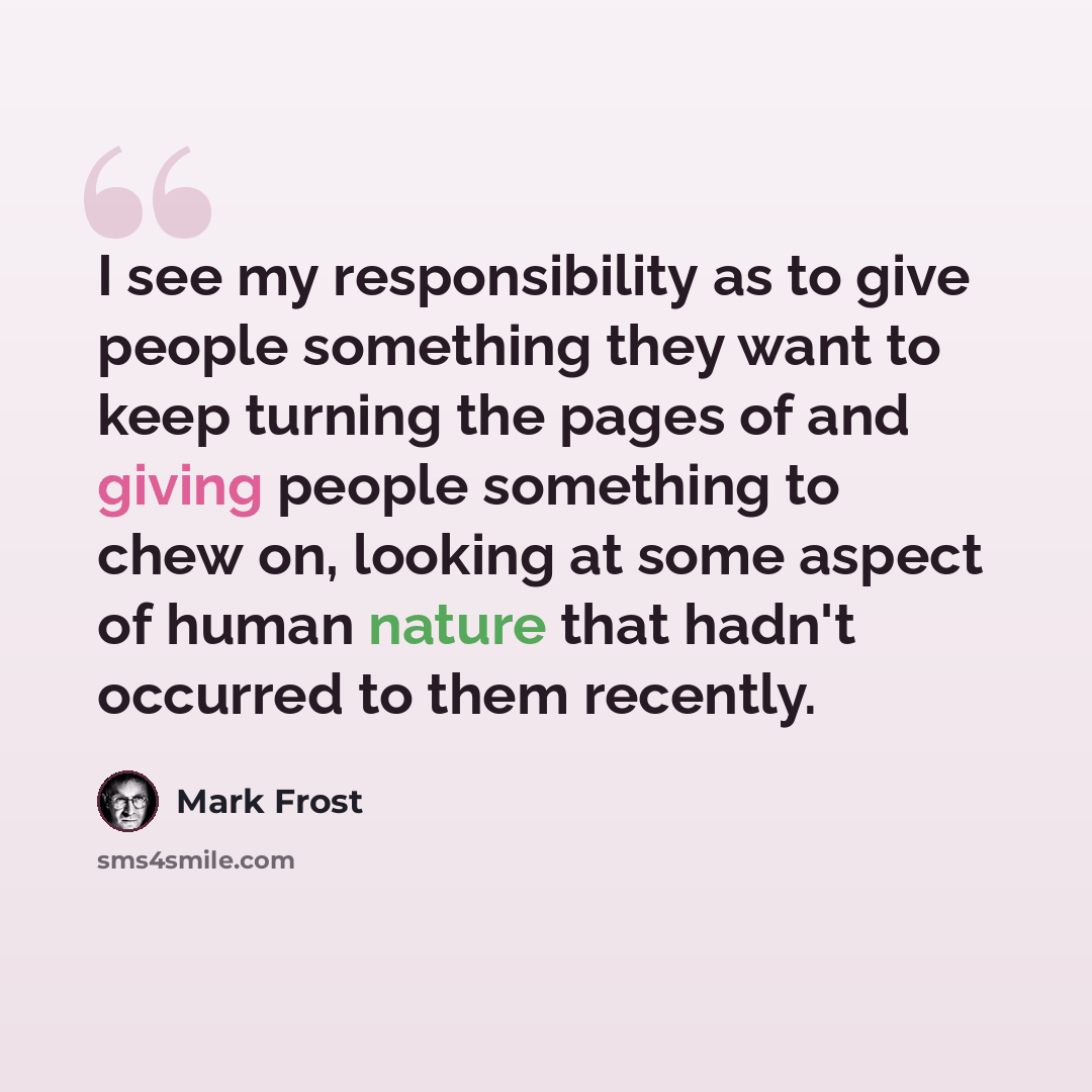 “I see my responsibility as to give people something they want to keep turning the pages of and giving people something to chew on, looking at some aspect of human nature that hadn't occurred to them recently.” quote by Mark Frost