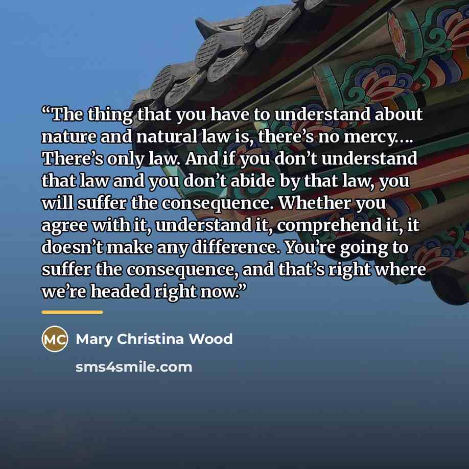“The thing that you have to understand about nature and natural law is, there’s no mercy…. There’s only law. And if you don’t understand that law and you don’t abide by that law, you will suffer the consequence. Whether you agree with it, understand it, comprehend it, it doesn’t make any…” quote by Mary Christina Wood