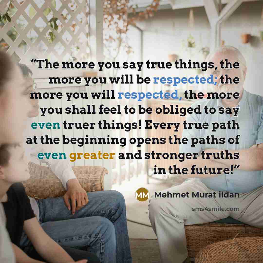 “The more you say true things, the more you will be respected; the more you will respected, the more you shall feel to be obliged to say even truer things! Every true path at the beginning opens the paths of even greater and stronger truths in the future!” quote by Mehmet Murat ildan