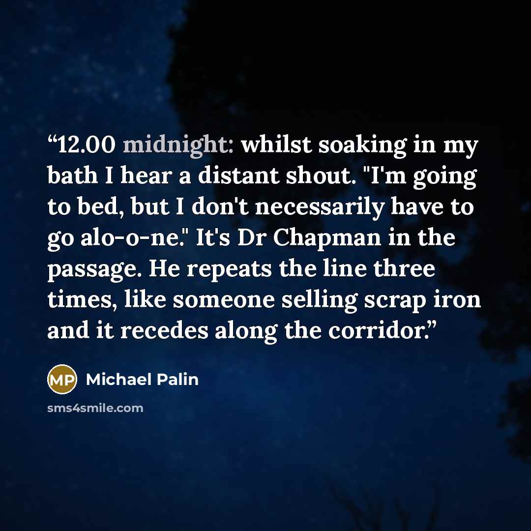 “12.00 midnight: whilst soaking in my bath I hear a distant shout. "I'm going to bed, but I don't necessarily have to go alo-o-ne." It's Dr Chapman in the passage. He repeats the line three times, like someone selling scrap iron and it recedes along the corridor.” quote by Michael Palin