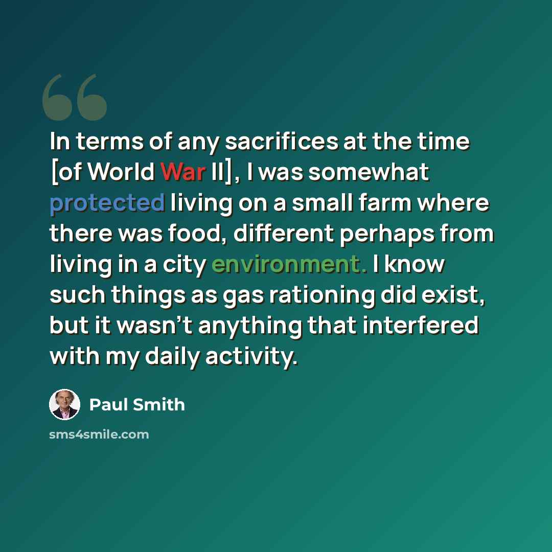 “In terms of any sacrifices at the time [of World War II], I was somewhat protected living on a small farm where there was food, different perhaps from living in a city environment. I know such things as gas rationing did exist, but it wasn't anything that interfered with my daily activity.” quote by Paul Smith