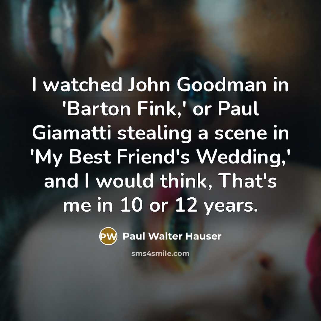 “I watched John Goodman in 'Barton Fink,' or Paul Giamatti stealing a scene in 'My Best Friend's Wedding,' and I would think, That's me in 10 or 12 years.” quote by Paul Walter Hauser