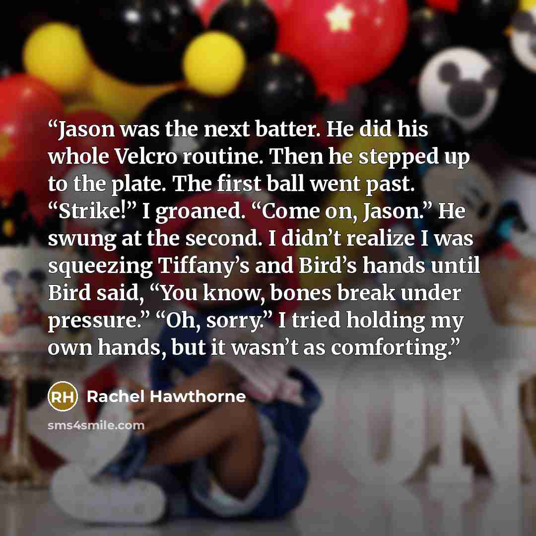 “Jason was the next batter. He did his whole Velcro routine. Then he stepped up to the plate. The first ball went past. “Strike!” I groaned. “Come on, Jason.” He swung at the second. I didn’t realize I was squeezing Tiffany’s and Bird’s hands until Bird said, “You know, bones break under pressure.”…” quote by Rachel Hawthorne