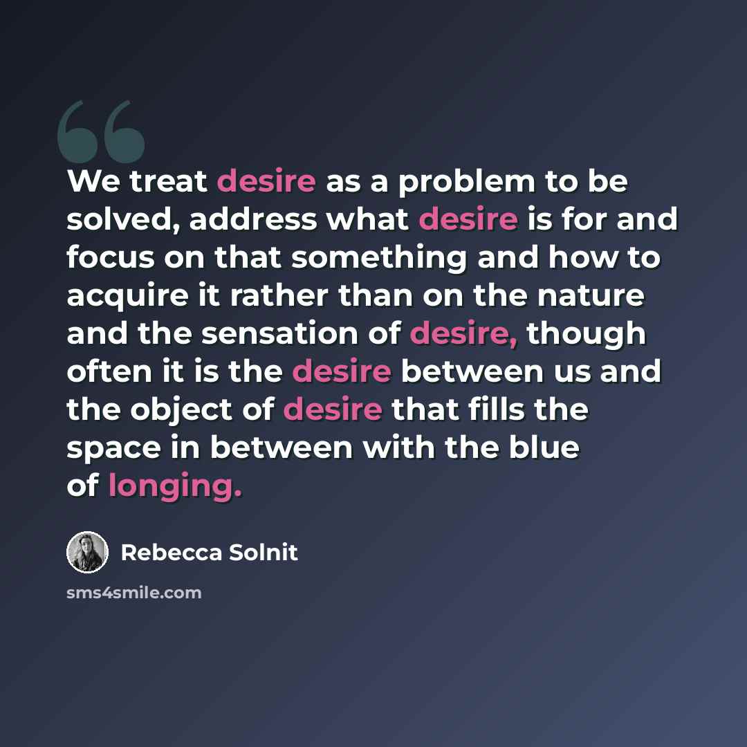 “We treat desire as a problem to be solved, address what desire is for and focus on that something and how to acquire it rather than on the nature and the sensation of desire, though often it is the desire between us and the object of desire that fills the space in between with the blue of longing.” quote by Rebecca Solnit