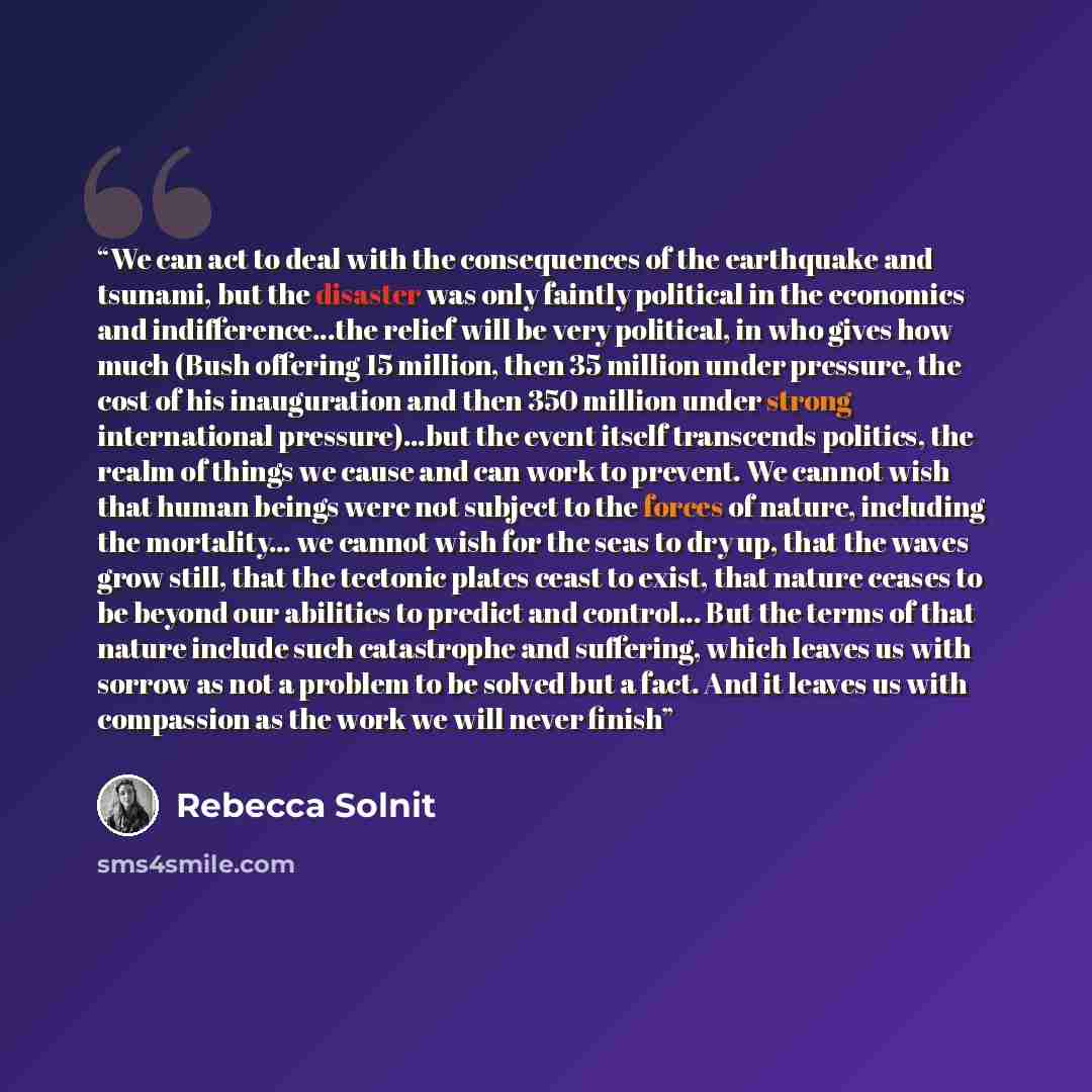 “We can act to deal with the consequences of the earthquake and tsunami, but the disaster was only faintly political in the economics and indifference...the relief will be very political, in who gives how much (Bush offering 15 million, then 35 million under pressure, the cost of his inauguration…” quote by Rebecca Solnit