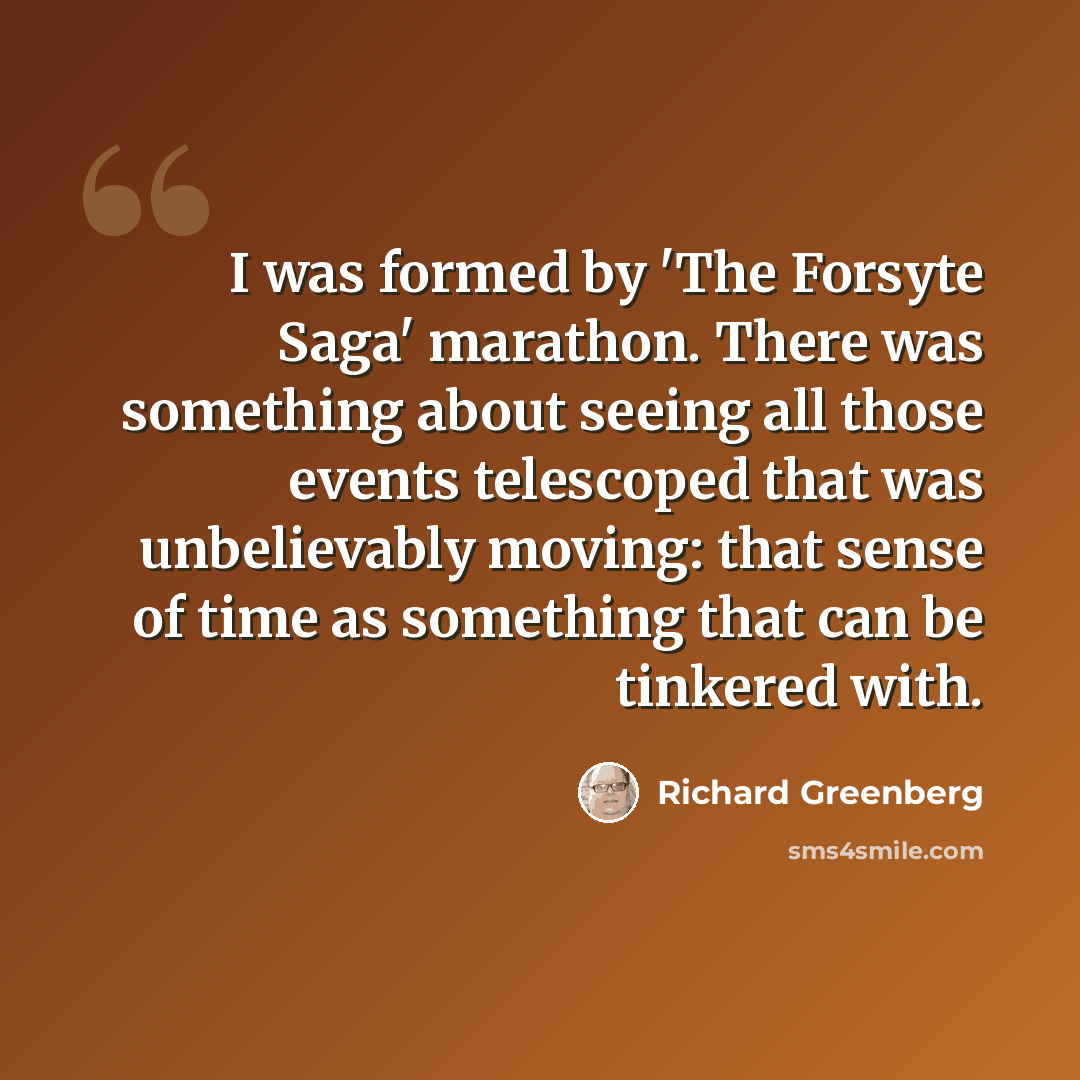 “I was formed by 'The Forsyte Saga' marathon. There was something about seeing all those events telescoped that was unbelievably moving: that sense of time as something that can be tinkered with.” quote by Richard Greenberg