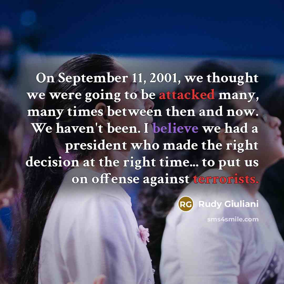 “On September 11, 2001, we thought we were going to be attacked many, many times between then and now. We haven't been. I believe we had a president who made the right decision at the right time... to put us on offense against terrorists.” quote by Rudy Giuliani