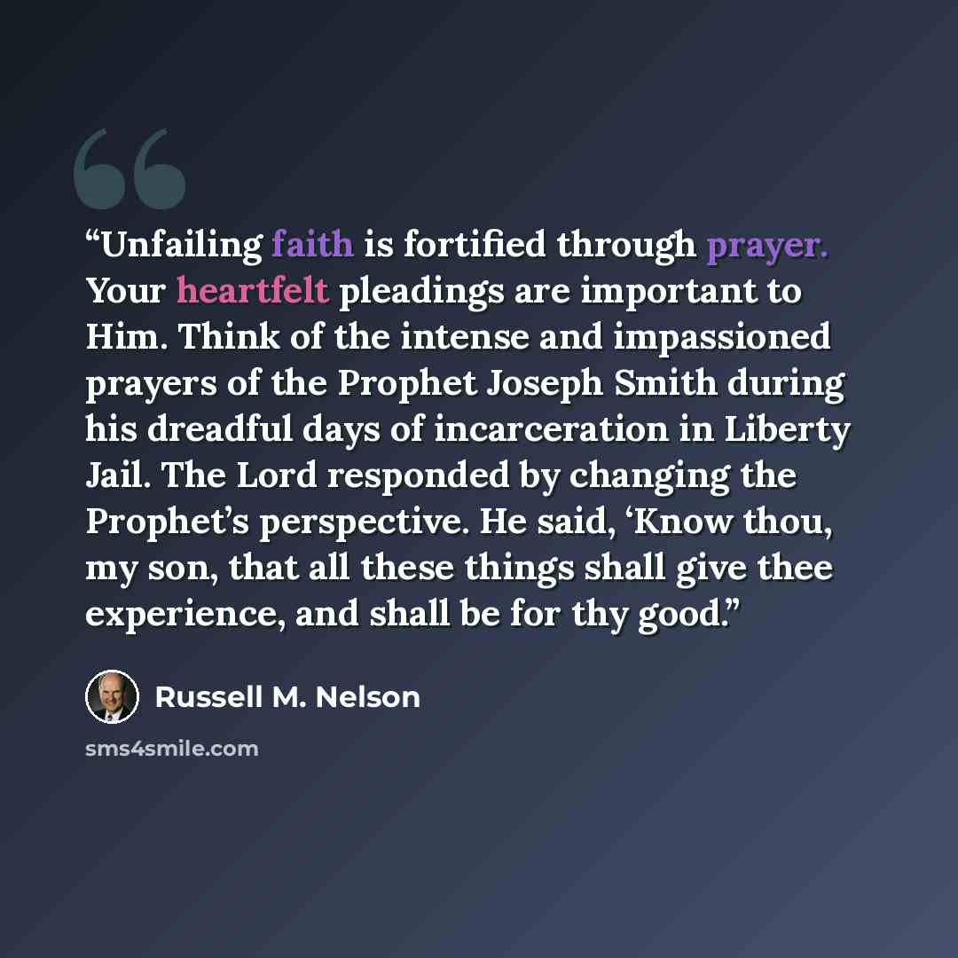 “Unfailing faith is fortified through prayer. Your heartfelt pleadings are important to Him. Think of the intense and impassioned prayers of the Prophet Joseph Smith during his dreadful days of incarceration in Liberty Jail. The Lord responded by changing the Prophet’s perspective. He said, ‘Know…” quote by Russell M. Nelson