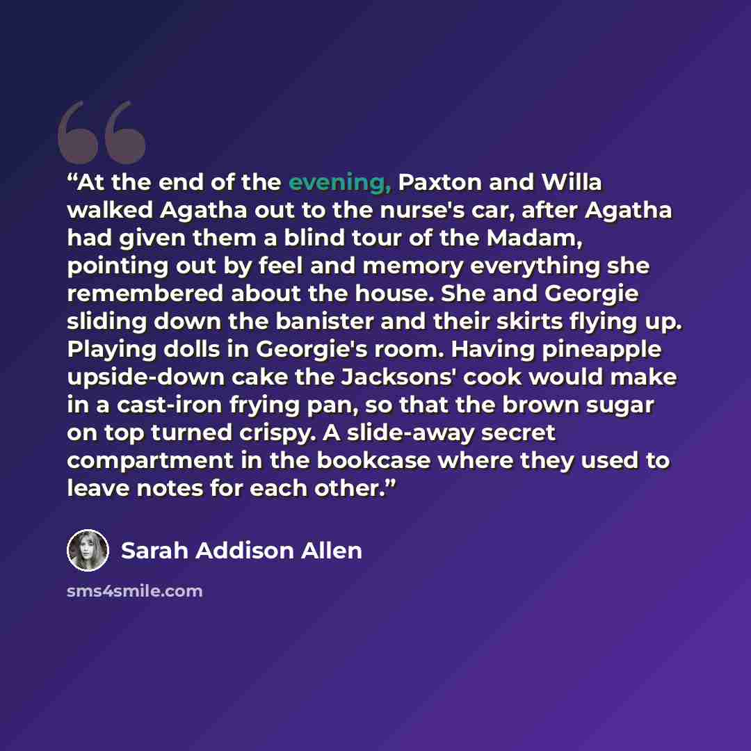 “At the end of the evening, Paxton and Willa walked Agatha out to the nurse's car, after Agatha had given them a blind tour of the Madam, pointing out by feel and memory everything she remembered about the house. She and Georgie sliding down the banister and their skirts flying up. Playing dolls in…” quote by Sarah Addison Allen