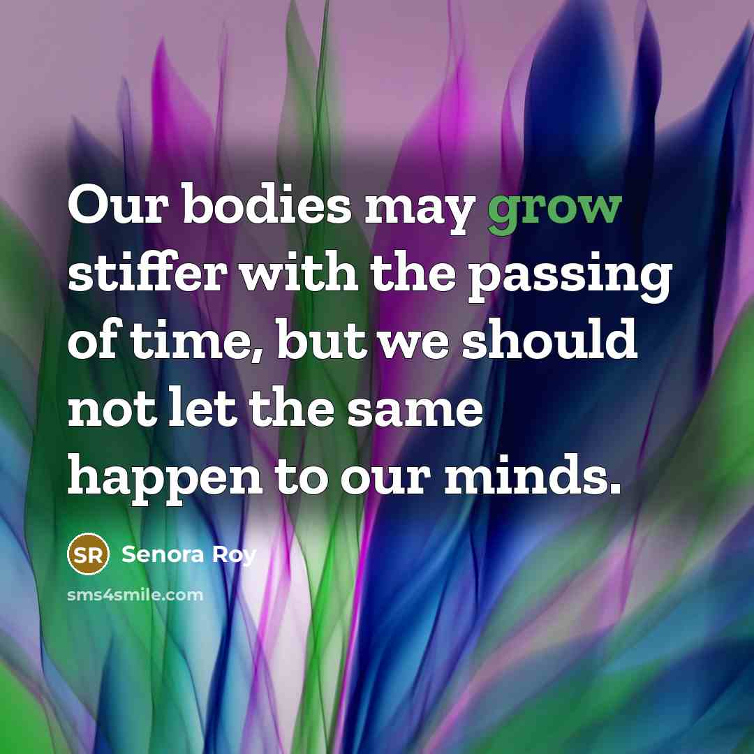 “Our bodies may grow stiffer with the passing of time, but we should not let the same happen to our minds.” quote by Senora Roy