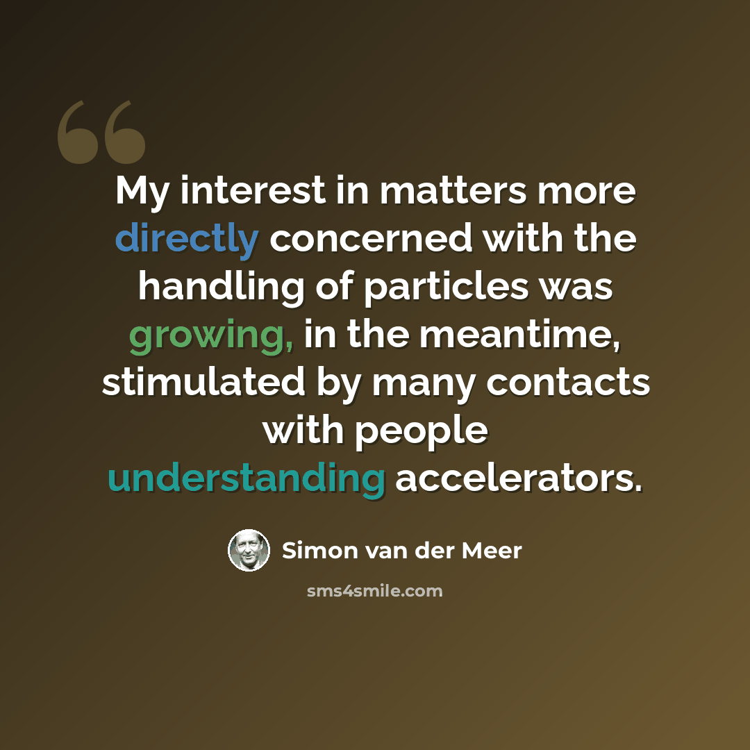 “My interest in matters more directly concerned with the handling of particles was growing, in the meantime, stimulated by many contacts with people understanding accelerators.” quote by Simon van der Meer