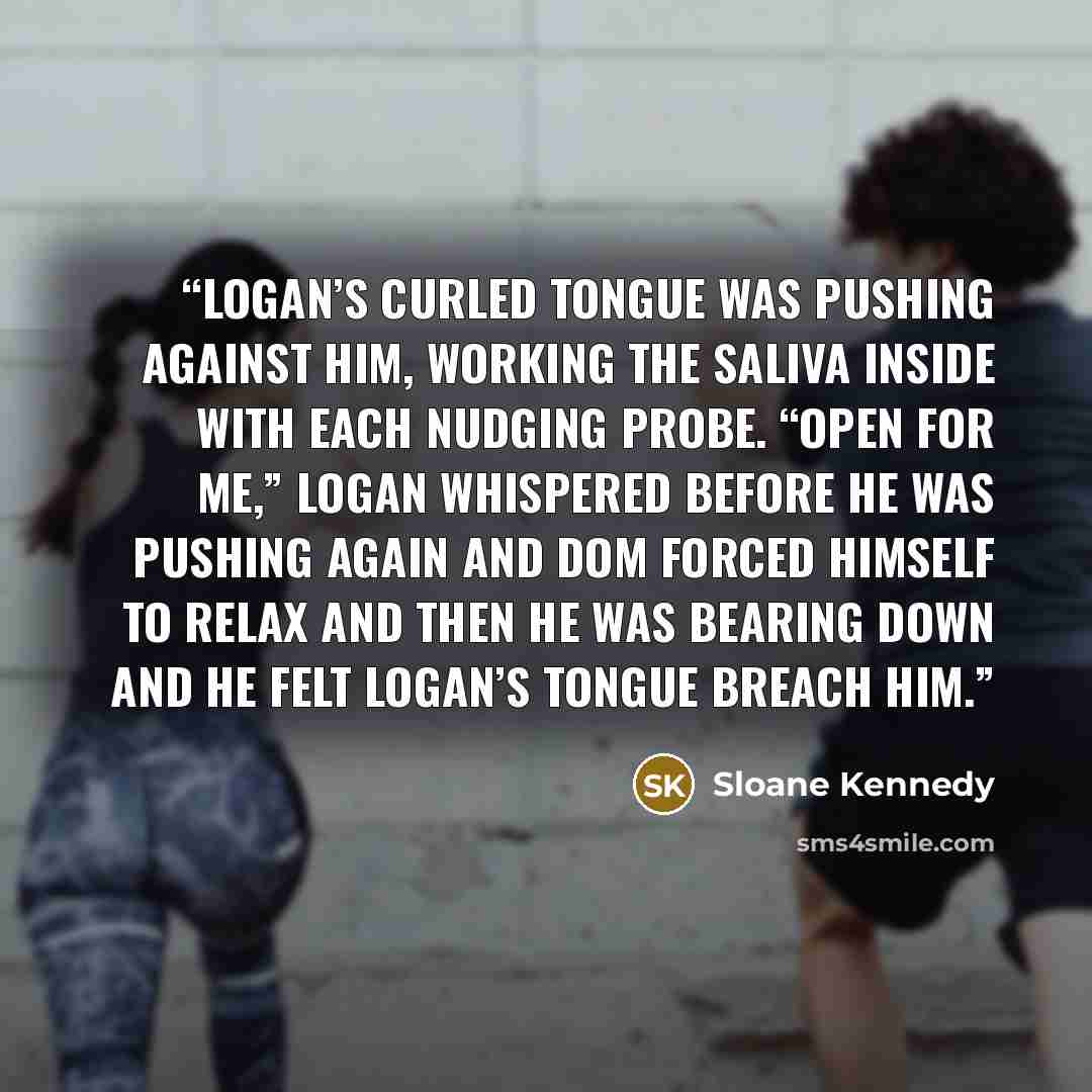 “Logan’s curled tongue was pushing against him, working the saliva inside with each nudging probe. “Open for me,” Logan whispered before he was pushing again and Dom forced himself to relax and then he was bearing down and he felt Logan’s tongue breach him.” quote by Sloane Kennedy