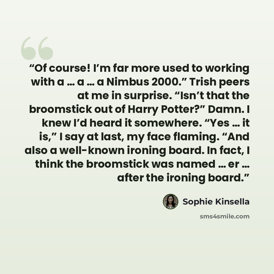 “Of course! I’m far more used to working with a … a … a Nimbus 2000.” Trish peers at me in surprise. “Isn’t that the broomstick out of Harry Potter?” Damn. I knew I’d heard it somewhere. “Yes … it is,” I say at last, my face flaming. “And also a well-known ironing board. In fact, I think the…” quote by Sophie Kinsella