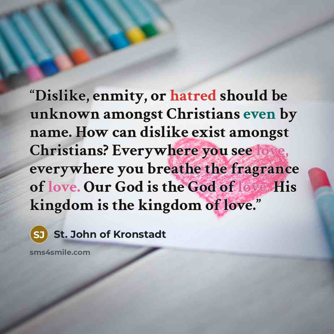“Dislike, enmity, or hatred should be unknown amongst Christians even by name. How can dislike exist amongst Christians? Everywhere you see love, everywhere you breathe the fragrance of love. Our God is the God of love. His kingdom is the kingdom of love.” quote by St. John of Kronstadt