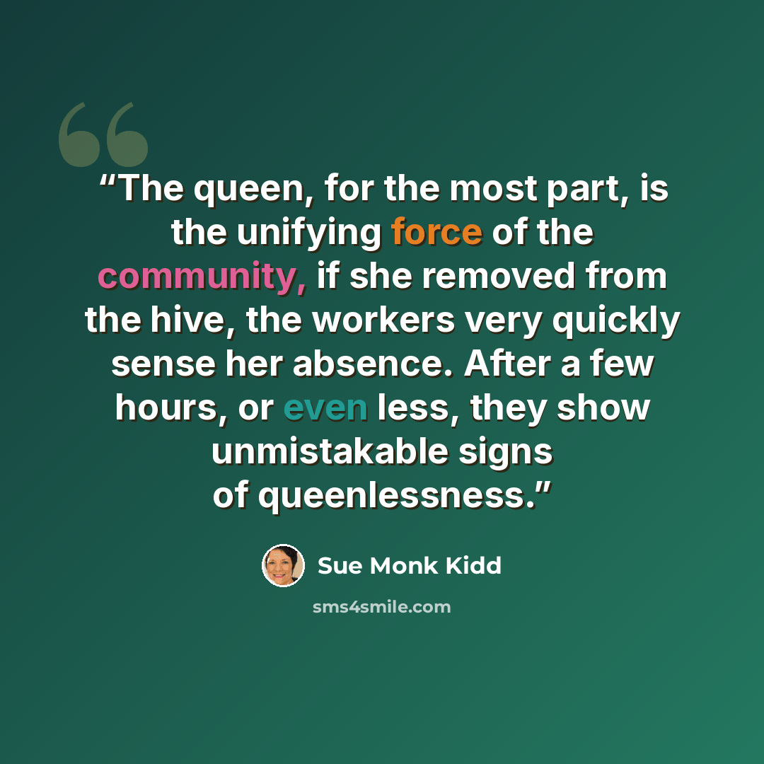 “The queen, for the most part, is the unifying force of the community, if she removed from the hive, the workers very quickly sense her absence. After a few hours, or even less, they show unmistakable signs of queenlessness.” quote by Sue Monk Kidd